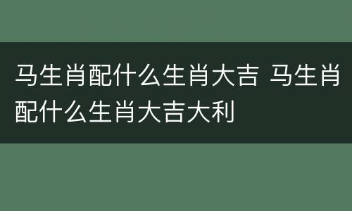 马生肖配什么生肖大吉 马生肖配什么生肖大吉大利