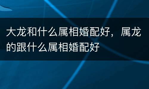 大龙和什么属相婚配好，属龙的跟什么属相婚配好