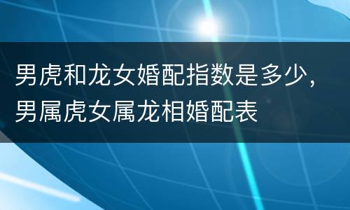 男虎和龙女婚配指数是多少，男属虎女属龙相婚配表