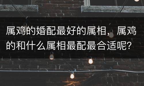 属鸡的婚配最好的属相，属鸡的和什么属相最配最合适呢？