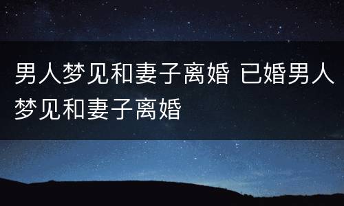 男人梦见和妻子离婚 已婚男人梦见和妻子离婚