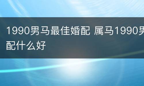 1990男马最佳婚配 属马1990男配什么好