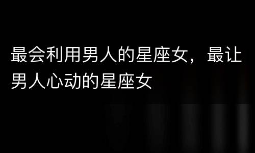 最会利用男人的星座女，最让男人心动的星座女