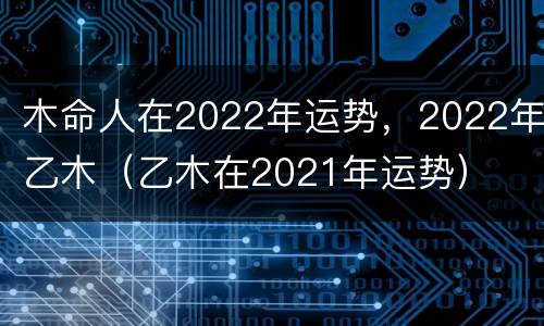 木命人在2022年运势，2022年乙木（乙木在2021年运势）