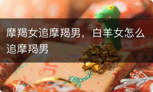 摩羯女追摩羯男，白羊女怎么追摩羯男