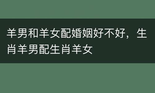 羊男和羊女配婚姻好不好，生肖羊男配生肖羊女
