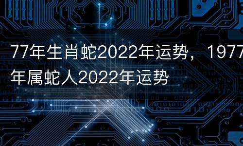 77年生肖蛇2022年运势，1977年属蛇人2022年运势