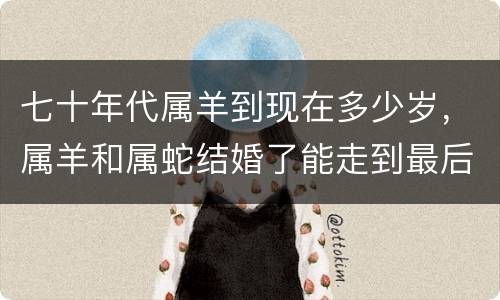 七十年代属羊到现在多少岁，属羊和属蛇结婚了能走到最后吗