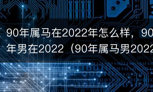 90年属马在2022年怎么样，90年男在2022（90年属马男2022年的运势）