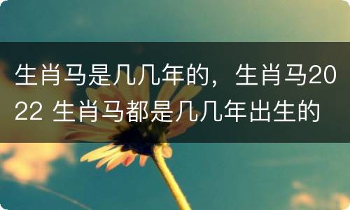 生肖马是几几年的，生肖马2022 生肖马都是几几年出生的
