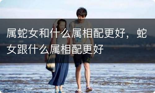 属蛇女和什么属相配更好，蛇女跟什么属相配更好