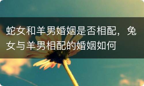蛇女和羊男婚姻是否相配，兔女与羊男相配的婚姻如何