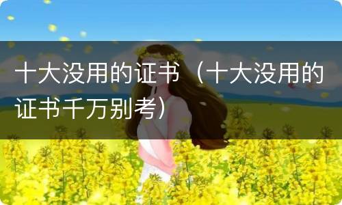 十大没用的证书（十大没用的证书千万别考）
