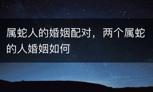 属蛇人的婚姻配对，两个属蛇的人婚姻如何