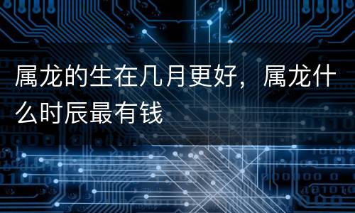 属龙的生在几月更好，属龙什么时辰最有钱