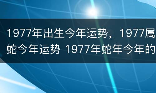 1977年出生今年运势，1977属蛇今年运势 1977年蛇年今年的运气