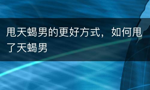甩天蝎男的更好方式，如何甩了天蝎男