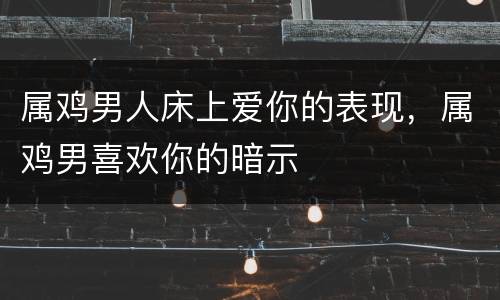属鸡男人床上爱你的表现，属鸡男喜欢你的暗示