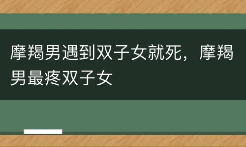 摩羯男遇到双子女就死，摩羯男最疼双子女