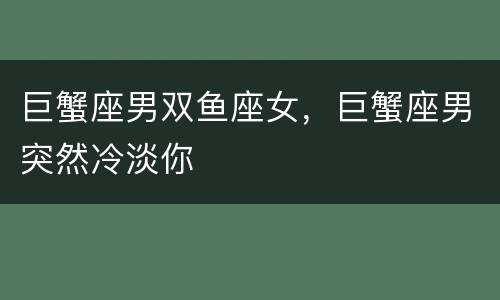 巨蟹座男双鱼座女，巨蟹座男突然冷淡你