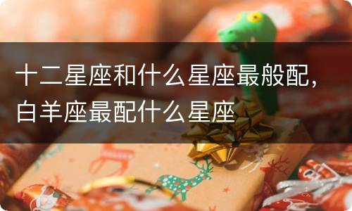 十二星座和什么星座最般配，白羊座最配什么星座