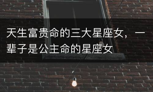 天生富贵命的三大星座女，一辈子是公主命的星座女