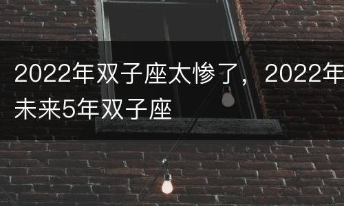 2022年双子座太惨了，2022年未来5年双子座