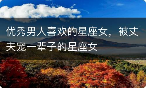 优秀男人喜欢的星座女，被丈夫宠一辈子的星座女