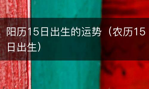 阳历15日出生的运势（农历15日出生）
