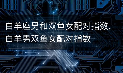 白羊座男和双鱼女配对指数，白羊男双鱼女配对指数