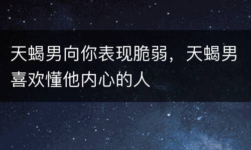 天蝎男向你表现脆弱，天蝎男喜欢懂他内心的人