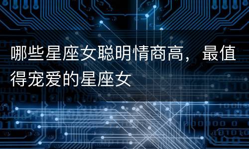 哪些星座女聪明情商高，最值得宠爱的星座女