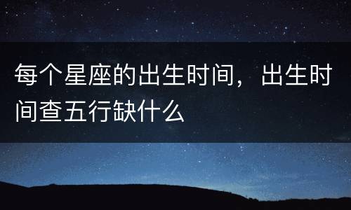每个星座的出生时间，出生时间查五行缺什么