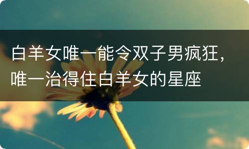 白羊女唯一能令双子男疯狂，唯一治得住白羊女的星座