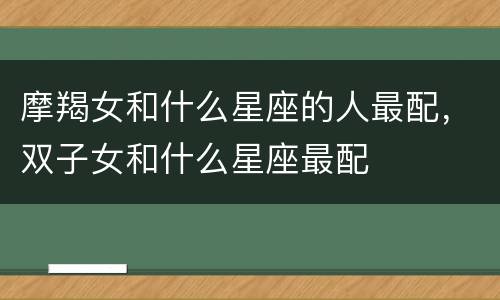 摩羯女和什么星座的人最配，双子女和什么星座最配