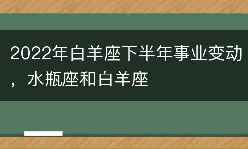 2022年白羊座下半年事业变动，水瓶座和白羊座