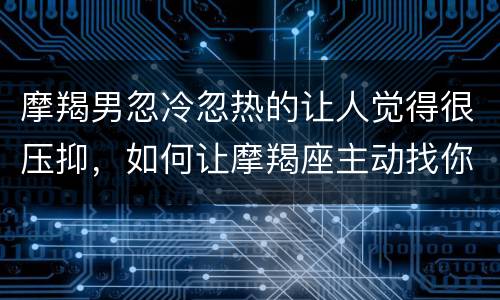 摩羯男忽冷忽热的让人觉得很压抑，如何让摩羯座主动找你