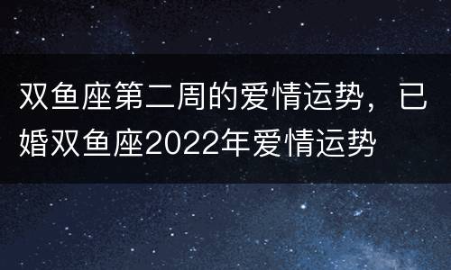 双鱼座第二周的爱情运势，已婚双鱼座2022年爱情运势