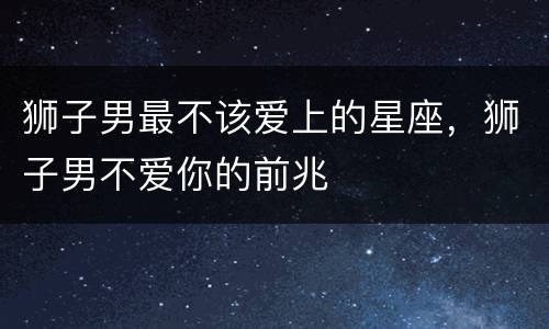 狮子男最不该爱上的星座，狮子男不爱你的前兆