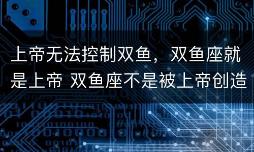 上帝无法控制双鱼，双鱼座就是上帝 双鱼座不是被上帝创造