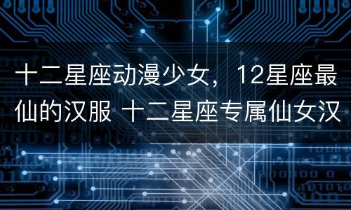 十二星座动漫少女，12星座最仙的汉服 十二星座专属仙女汉服