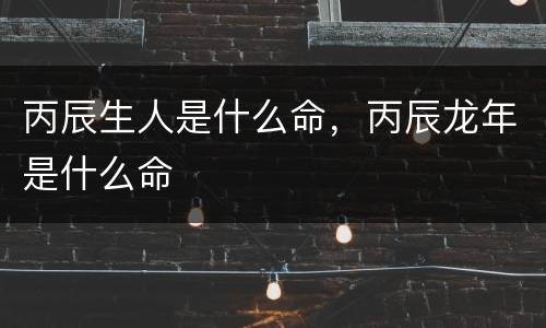 丙辰生人是什么命，丙辰龙年是什么命