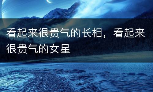 看起来很贵气的长相，看起来很贵气的女星
