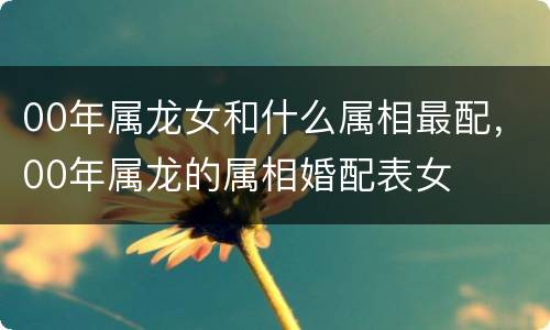 00年属龙女和什么属相最配，00年属龙的属相婚配表女