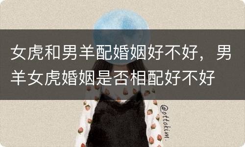 女虎和男羊配婚姻好不好，男羊女虎婚姻是否相配好不好