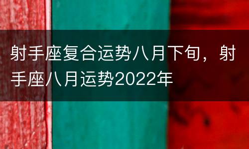 射手座复合运势八月下旬，射手座八月运势2022年