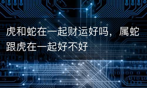 虎和蛇在一起财运好吗，属蛇跟虎在一起好不好