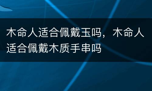 木命人适合佩戴玉吗，木命人适合佩戴木质手串吗