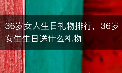 36岁女人生日礼物排行，36岁女生生日送什么礼物