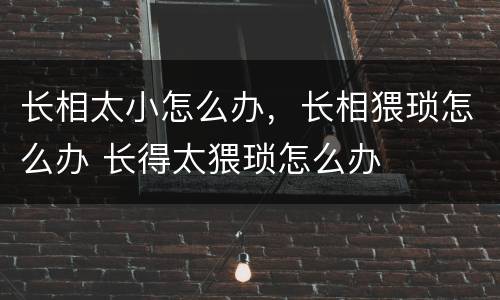 长相太小怎么办，长相猥琐怎么办 长得太猥琐怎么办